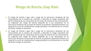 Riesgo de Brecha (Gap Risk)
 El riesgo de brecha («gap risk») surge de la estructura temporal de los
instrumentos de la cartera de inversión y describe el riesgo resultante del
perfil temporal de las variaciones de las tasas de interés de los instrumentos.
La magnitud del riesgo de brecha depende de si las variaciones en la
estructura temporal de las tasas de interés se producen sistemáticamente a lo
largo de la curva de rendimientos (riesgo paralelo) o se diferencian en función
del plazo (riesgo no paralelo).
 El riesgo de brecha («gap risk») surge de la estructura temporal de los
instrumentos de la cartera de inversión y describe el riesgo resultante del
perfil temporal de las variaciones de las tasas de interés de los instrumentos.
La magnitud del riesgo de brecha depende de si las variaciones en la
estructura temporal de las tasas de interés se producen sistemáticamente a lo
largo de la curva de rendimientos (riesgo paralelo) o se diferencian en función
del plazo (riesgo no paralelo).
 