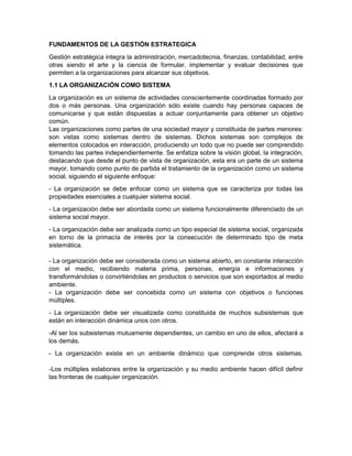 FUNDAMENTOS DE LA GESTIÓN ESTRATEGICA
Gestión estratégica integra la administración, mercadotecnia, finanzas, contabilidad, entre
otras siendo el arte y la ciencia de formular, implementar y evaluar decisiones que
permiten a la organizaciones para alcanzar sus objetivos.
1.1 LA ORGANIZACIÓN COMO SISTEMA
La organización es un sistema de actividades conscientemente coordinadas formado por
dos o más personas. Una organización sólo existe cuando hay personas capaces de
comunicarse y que están dispuestas a actuar conjuntamente para obtener un objetivo
común.
Las organizaciones como partes de una sociedad mayor y constituida de partes menores:
son vistas como sistemas dentro de sistemas. Dichos sistemas son complejos de
elementos colocados en interacción, produciendo un todo que no puede ser comprendido
tomando las partes independientemente. Se enfatiza sobre la visión global, la integración,
destacando que desde el punto de vista de organización, esta era un parte de un sistema
mayor, tomando como punto de partida el tratamiento de la organización como un sistema
social, siguiendo el siguiente enfoque:
- La organización se debe enfocar como un sistema que se caracteriza por todas las
propiedades esenciales a cualquier sistema social.
- La organización debe ser abordada como un sistema funcionalmente diferenciado de un
sistema social mayor.
- La organización debe ser analizada como un tipo especial de sistema social, organizada
en torno de la primacía de interés por la consecución de determinado tipo de meta
sistemática.
- La organización debe ser considerada como un sistema abierto, en constante interacción
con el medio, recibiendo materia prima, personas, energía e informaciones y
transformándolas o convirtiéndolas en productos o servicios que son exportados al medio
ambiente.
- La organización debe ser concebida como un sistema con objetivos o funciones
múltiples.
- La organización debe ser visualizada como constituida de muchos subsistemas que
están en interacción dinámica unos con otros.
-Al ser los subsistemas mutuamente dependientes, un cambio en uno de ellos, afectará a
los demás.
- La organización existe en un ambiente dinámico que comprende otros sistemas.
-Los múltiples eslabones entre la organización y su medio ambiente hacen difícil definir
las fronteras de cualquier organización.

 