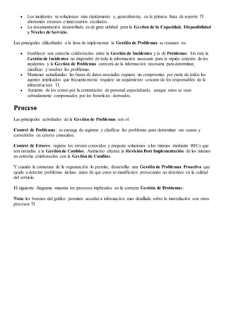  Los incidentes se solucionan más rápidamente y, generalmente, en la primera línea de soporte TI
ahorrando recursos e innecesarios escalados.
 La documentación desarrollada es de gran utilidad para la Gestión de la Capacidad, Disponibilidad
y Niveles de Servicio.
Las principales dificultades a la hora de implementar la Gestión de Problemas se resumen en:
 Establecer una estrecha colaboración entre la Gestión de Incidentes y la de Problemas. Sin ésta la
Gestión de Incidentes no dispondrá de toda la información necesaria para la rápida solución de los
incidentes y la Gestión de Problemas carecerá de la información necesaria para determinar,
clasificar y resolver los problemas.
 Mantener actualizadas las bases de datos asociadas requiere un compromiso por parte de todos los
agentes implicados que frecuentemente requiere un seguimiento cercano de los responsables de la
infraestructura TI.
 Aumento de los costes por la contratación de personal especializado, aunque estos se vean
sobradamente compensados por los beneficios derivados.
Proceso
Las principales actividades de la Gestión de Problemas son el:
Control de Problemas: se encarga de registrar y clasificar los problemas para determinar sus causas y
convertirlos en errores conocidos.
Control de Errores: registra los errores conocidos y propone soluciones a los mismos mediante RFCs que
son enviadas a la Gestión de Cambios. Asimismo efectúa la Revisión Post Implementación de los mismos
en estrecha colaboración con la Gestión de Cambios.
Y cuando la estructura de la organización lo permite, desarrollar una Gestión de Problemas Proactiva que
ayude a detectar problemas incluso antes de que estos se manifiesten provocando un deterioro en la calidad
del servicio.
El siguiente diagrama muestra los procesos implicados en la correcta Gestión de Problemas:
Nota: los botones del gráfico permiten acceder a información mas detallada sobre la interrelación con otros
procesos TI
 