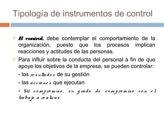 Tipología de instrumentos de control




E control, debe contemplar el comportamiento de la
l
organización, puesto que los procesos implican
reacciones y actitudes de las personas.
Para influir sobre la conducta del personal a fin de que
apoye los objetivos de la empresa, se pueden controlar:
- los re s ulta d o s de su gestión
- las a c c io ne s que ejecutan
- su c o m p ro m is o , s u g ra d o d e c o m p ro m is o c o n e l
tra ba jo a re a liz a r.

 