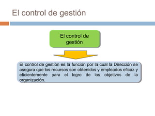 El control de gestión
El control de
El control de
gestión
gestión

El control de gestión es la función por la cual la Dirección se
El control de gestión es la función por la cual la Dirección se
asegura que los recursos son obtenidos y empleados eficaz y
asegura que los recursos son obtenidos y empleados eficaz y
eficientemente para el logro de los objetivos de la
eficientemente para el logro de los objetivos de la
organización.
organización.

 
