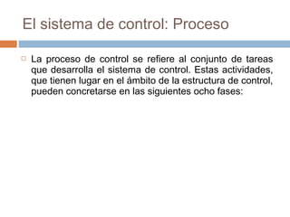El sistema de control: Proceso


La proceso de control se refiere al conjunto de tareas
que desarrolla el sistema de control. Estas actividades,
que tienen lugar en el ámbito de la estructura de control,
pueden concretarse en las siguientes ocho fases:

 