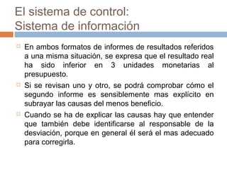 El sistema de control:
Sistema de información






En ambos formatos de informes de resultados referidos
a una misma situación, se expresa que el resultado real
ha sido inferior en 3 unidades monetarias al
presupuesto.
Si se revisan uno y otro, se podrá comprobar cómo el
segundo informe es sensiblemente mas explícito en
subrayar las causas del menos beneficio.
Cuando se ha de explicar las causas hay que entender
que también debe identificarse al responsable de la
desviación, porque en general él será el mas adecuado
para corregirla.

 