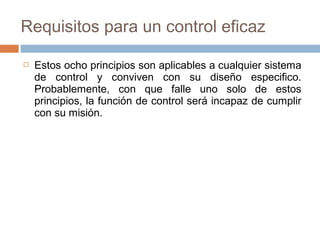 Requisitos para un control eficaz


Estos ocho principios son aplicables a cualquier sistema
de control y conviven con su diseño especifico.
Probablemente, con que falle uno solo de estos
principios, la función de control será incapaz de cumplir
con su misión.

 