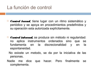 La función de control


Control form tiene lugar con un ritmo sistemático y
al,
periódico y se apoya en procedimientos predefinidos y
su operación esta autorizada explícitamente.

Control inform se produce sin método ni regularidad:
al,
no aplica instrumentos ordenados sino que se
fundamenta en la discrecionalidad y en la
espontaneidad.
No exixste un metodo, se da por la iniciativa de las
personas.
Nadie me dice que hacer. Pero finalmente se
complementa.


 