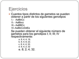 Ejercicios
 Cuantos tipos distintos de gametos se pueden
 obtener a partir de los siguientes genotipos
  I.- AaBbCc
  II.- AaBbcc
  III.- AaBBCc
  IV.-AaBbCcDdEe
 Se pueden obtener el siguiente número de
 gametos para los genotipos I; II; III; IV
 respectivamente:
       a. 8; 4; 4; 16.
       b. 8; 4; 8; 22.
       c. 8; 4; 4; 32.
       d. 8; 4; 2; 32
       e. 8; 2; 4; 32.
 