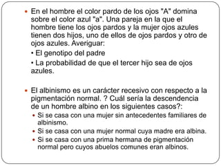  En el hombre el color pardo de los ojos "A" domina
  sobre el color azul "a". Una pareja en la que el
  hombre tiene los ojos pardos y la mujer ojos azules
  tienen dos hijos, uno de ellos de ojos pardos y otro de
  ojos azules. Averiguar:
  • El genotipo del padre
  • La probabilidad de que el tercer hijo sea de ojos
  azules.

 El albinismo es un carácter recesivo con respecto a la
  pigmentación normal. ? Cuál sería la descendencia
  de un hombre albino en los siguientes casos?:
   Si se casa con una mujer sin antecedentes familiares de
    albinismo.
   Si se casa con una mujer normal cuya madre era albina.
   Si se casa con una prima hermana de pigmentación
    normal pero cuyos abuelos comunes eran albinos.
 