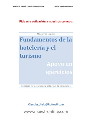 Servicio de asesoría y resolución de ejercicios ciencias_help@hotmail.com
www.maestronline.com
Pide una cotización a nuestros correos.
Maestros Online
Fundamentos de la
hotelería y el
turismo
Apoyo en
ejercicios
Servicio de asesorías y solución de ejercicios
Ciencias_help@hotmail.com
 