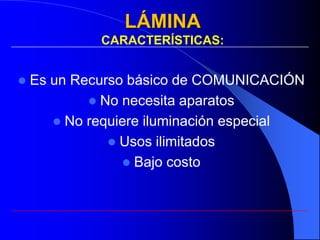 LÁMINA
             CARACTERÍSTICAS:


   Es un Recurso básico de COMUNICACIÓN
             No necesita aparatos
        No requiere iluminación especial
                Usos ilimitados
                  Bajo costo
 
