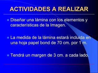 ACTIVIDADES A REALIZAR
   Diseñar una lámina con los elementos y
    características de la Imagen.

   La medida de la lámina estará incluida en
    una hoja papel bond de 70 cm. por 1 m.

   Tendrá un margen de 3 cm. a cada lado.
 