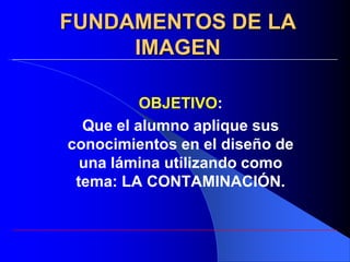 FUNDAMENTOS DE LA
     IMAGEN

          OBJETIVO:
  Que el alumno aplique sus
conocimientos en el diseño de
  una lámina utilizando como
 tema: LA CONTAMINACIÓN.
 