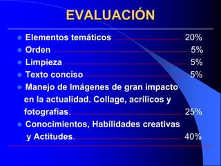 EVALUACIÓN
 Elementos temáticos                    20%
 Orden                                   5%
 Limpieza                                5%
 Texto conciso                           5%
 Manejo de Imágenes de gran impacto
  en la actualidad. Collage, acrílicos y
  fotografías.                           25%
 Conocimientos, Habilidades creativas
   y Actitudes.                          40%
 