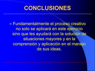 CONCLUSIONES

   Fundamentalmente el proceso creativo
      no solo se aplicará en este ejercicio
    sino que les ayudará con la solución de
          situaciones mayores y en la
    comprensión y aplicación en el manejo
                  de sus ideas.
 