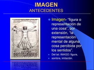 IMAGEN
ANTECEDENTES

         Imagen- “figura o
          representación de
          una cosa”, por
          extensión, “la
          representación
          mental de alguna
          cosa percibida por
          los sentidos”.
         Del lat: IMAGO: figura,
         sombra, imitación.
 