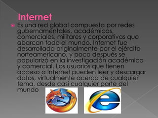    Es una red global compuesta por redes
    gubernamentales, académicas,
    comerciales, militares y corporativas que
    abarcan todo el mundo. Internet fue
    desarrollada originalmente por el ejército
    norteamericano, y poco después se
    popularizó en la investigación académica
    y comercial. Los usuarios que tienen
    acceso a Internet pueden leer y descargar
    datos, virtualmente acerca de cualquier
    tema, desde casi cualquier parte del
    mundo
 