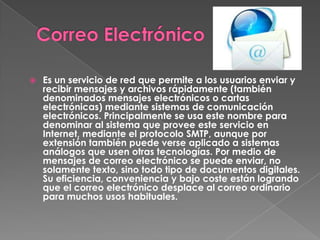    Es un servicio de red que permite a los usuarios enviar y
    recibir mensajes y archivos rápidamente (también
    denominados mensajes electrónicos o cartas
    electrónicas) mediante sistemas de comunicación
    electrónicos. Principalmente se usa este nombre para
    denominar al sistema que provee este servicio en
    Internet, mediante el protocolo SMTP, aunque por
    extensión también puede verse aplicado a sistemas
    análogos que usen otras tecnologías. Por medio de
    mensajes de correo electrónico se puede enviar, no
    solamente texto, sino todo tipo de documentos digitales.
    Su eficiencia, conveniencia y bajo coste están logrando
    que el correo electrónico desplace al correo ordinario
    para muchos usos habituales.
 