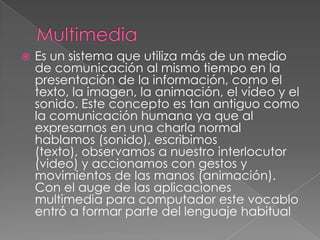    Es un sistema que utiliza más de un medio
    de comunicación al mismo tiempo en la
    presentación de la información, como el
    texto, la imagen, la animación, el vídeo y el
    sonido. Este concepto es tan antiguo como
    la comunicación humana ya que al
    expresarnos en una charla normal
    hablamos (sonido), escribimos
    (texto), observamos a nuestro interlocutor
    (video) y accionamos con gestos y
    movimientos de las manos (animación).
    Con el auge de las aplicaciones
    multimedia para computador este vocablo
    entró a formar parte del lenguaje habitual
 