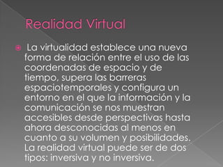     La virtualidad establece una nueva
    forma de relación entre el uso de las
    coordenadas de espacio y de
    tiempo, supera las barreras
    espaciotemporales y configura un
    entorno en el que la información y la
    comunicación se nos muestran
    accesibles desde perspectivas hasta
    ahora desconocidas al menos en
    cuanto a su volumen y posibilidades.
    La realidad virtual puede ser de dos
    tipos: inversiva y no inversiva.
 