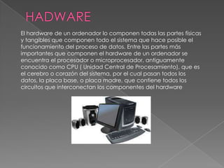 El hardware de un ordenador lo componen todas las partes físicas
y tangibles que componen todo el sistema que hace posible el
funcionamiento del proceso de datos. Entre las partes más
importantes que componen el hardware de un ordenador se
encuentra el procesador o microprocesador, antiguamente
conocido como CPU ( Unidad Central de Procesamiento), que es
el cerebro o corazón del sistema, por el cual pasan todos los
datos, la placa base, o placa madre, que contiene todos los
circuitos que interconectan los componentes del hardware
 
