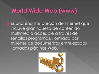   Es una enorme porción de Internet que
    incluye gran riqueza de contenido
    multimedia accesible a través de
    sencillos programas. Formada por
    millones de documentos entrelazados
    llamados páginas Web.
 