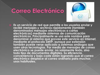    Es un servicio de red que permite a los usuarios enviar y
    recibir mensajes y archivos rápidamente (también
    denominados mensajes electrónicos o cartas
    electrónicas) mediante sistemas de comunicación
    electrónicos. Principalmente se usa este nombre para
    denominar al sistema que provee este servicio en Internet,
    mediante el protocolo SMTP, aunque por extensión
    también puede verse aplicado a sistemas análogos que
    usen otras tecnologías. Por medio de mensajes de correo
    electrónico se puede enviar, no solamente texto, sino
    todo tipo de documentos digitales. Su eficiencia,
    conveniencia y bajo coste están logrando que el correo
    electrónico desplace al correo ordinario para muchos
    usos habituales.
 