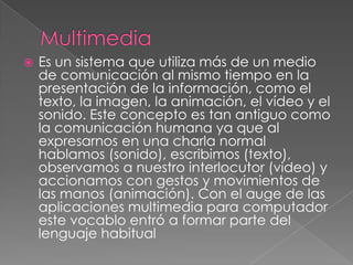    Es un sistema que utiliza más de un medio
    de comunicación al mismo tiempo en la
    presentación de la información, como el
    texto, la imagen, la animación, el vídeo y el
    sonido. Este concepto es tan antiguo como
    la comunicación humana ya que al
    expresarnos en una charla normal
    hablamos (sonido), escribimos (texto),
    observamos a nuestro interlocutor (video) y
    accionamos con gestos y movimientos de
    las manos (animación). Con el auge de las
    aplicaciones multimedia para computador
    este vocablo entró a formar parte del
    lenguaje habitual
 