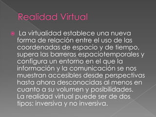     La virtualidad establece una nueva
    forma de relación entre el uso de las
    coordenadas de espacio y de tiempo,
    supera las barreras espaciotemporales y
    configura un entorno en el que la
    información y la comunicación se nos
    muestran accesibles desde perspectivas
    hasta ahora desconocidas al menos en
    cuanto a su volumen y posibilidades.
    La realidad virtual puede ser de dos
    tipos: inversiva y no inversiva.
 