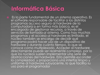     Es la parte fundamental de un sistema operativo. Es
    el software responsable de facilitar a los distintos
    programas acceso seguro al hardware de la
    computadora o en forma más básica, es el
    encargado de gestionar recursos, a través de
    servicios de llamada al sistema. Como hay muchos
    programas y el acceso al hardware es limitado, el
    núcleo también se encarga de decidir qué
    programa podrá hacer uso de un dispositivo de
    hardware y durante cuánto tiempo, lo que se
    conoce como multiplexado. Acceder al hardware
    directamente puede ser realmente complejo, por lo
    que los núcleos suelen implementar una serie de
    abstracciones del hardware. Esto permite esconder
    la complejidad, y proporciona una interfaz limpia y
    uniforme al hardware subyacente, lo que facilita su
    uso para el programador
 