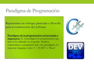 Paradigma de Programación
Representan un enfoque particular o filosofía
para la construcción del software.
• Paradigma de la programación estructurada o
imperativa: Es el paradigma de programación que
más se ha utilizado en el pasado. Muchos
comenzamos a programar bajo este paradigma. Lo
soportan lenguajes como ‘C’, ’BASIC’ o ‘Pascal’.
 