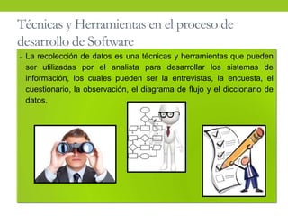Técnicas y Herramientas en el proceso de
desarrollo de Software
• La recolección de datos es una técnicas y herramientas que pueden
ser utilizadas por el analista para desarrollar los sistemas de
información, los cuales pueden ser la entrevistas, la encuesta, el
cuestionario, la observación, el diagrama de flujo y el diccionario de
datos.
 