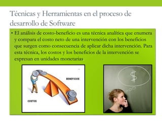 Técnicas y Herramientas en el proceso de
desarrollo de Software
• El análisis de costo-beneficio es una técnica analítica que enumera
y compara el costo neto de una intervención con los beneficios
que surgen como consecuencia de aplicar dicha intervención. Para
esta técnica, los costos y los beneficios de la intervención se
expresan en unidades monetarias.
 