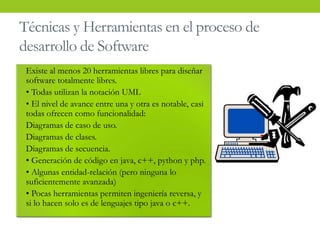 • Existe al menos 20 herramientas libres para diseñar
software totalmente libres.
• • Todas utilizan la notación UML
• • El nivel de avance entre una y otra es notable, casi
todas ofrecen como funcionalidad:
• Diagramas de caso de uso.
• Diagramas de clases.
• Diagramas de secuencia.
• • Generación de código en java, c++, python y php.
• • Algunas entidad-relación (pero ninguna lo
suficientemente avanzada)
• • Pocas herramientas permiten ingeniería reversa, y
si lo hacen solo es de lenguajes tipo java o c++.
Técnicas y Herramientas en el proceso de
desarrollo de Software
 