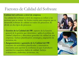 Factores de Calidad del Software
Calidad del software a nivel de empresa
La calidad del software a nivel de empresa se refiere a las
acciones que se tomas de forma común para asegurar que se
desarrolla software de calidad en todos los proyectos. Se
divide en dos tipos de procesos:
• Gestión de la Calidad del SW: aspecto de la función
general de la gestión que determina y aplica la política de
calidad (objetivos y directrices generales de calidad de una
empresa). Incluye planificación estratégica, asignación de
recursos, etc.
• Aseguramiento o garantía de la Calidad del SW:
conjunto de actividades planificadas y sistemáticas
necesarias para aportar la confianza en que el producto
satisfará los requisitos dados de calidad. Incluye
evaluaciones, auditorías, revisiones, etc.
 