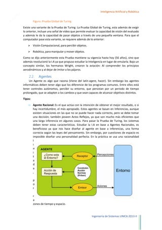 9

Inteligencia Artificial y Robótica
Figura: Prueba Global de Turing
Existe una variante de la Prueba de Turing: La Prueba Global de Turing, esta además de exigir
lo anterior, incluye una señal de video que permite evaluar la capacidad de visión del evaluado
y además le da la capacidad de pasar objetos a través de una pequeña ventana. Para que el
computador pase esta variante, se requiere además de lo anterior:


Visión Computacional, para percibir objetos.



Robótica, para manipular y mover objetos.

Como se dijo anteriormente esta Prueba mantiene su vigencia hasta hoy (56 años), sino que
además revolucionó la I.A ya que propuso estudiar la Inteligencia en lugar de emularla. Bajo un
concepto similar, los hermanos Wright, crearon la aviación: Al comprender los principios
aerodinámicos y al dejar de imitar a los pájaros.

2.2.

Agentes

Un Agente es algo que razona (Viene del latín agere, hacer). Sin embargo los agentes
informáticos deben tener algo que los diferencie de los programas comunes. Entre ellos está
tener controles autónomos, percibir su entorno, que persistan por un periodo de tiempo
prolongado, que se adapten a los cambios y que sean capaces de alcanzar objetivos distintos.
Tipos:
Agente Racional: Es el que actúa con la intención de obtener el mejor resultado, o si
hay incertidumbre, el más apropiado. Estos agentes se basan en Inferencias, aunque
existen situaciones en las que no se puede hacer nada correcto, pero se debe tomar
una decisión; también poseen Actos Reflejos, ya que son mucho más eficientes que
una larga inferencia en algunos casos. Para pasar la Prueba de Turing, los sistemas
deben tener estas características. Estudiar la I.A en base a Agentes Racionales, es
beneficioso ya que nos hace diseñar al agente en base a inferencias, una forma
correcta según las leyes del pensamiento. Sin embargo, por cuestiones de espacio es
imposible diseñar una personalidad perfecta. En la práctica se usa una racionalidad
l
i
m
i
t
a
d
a
,
p
o
r
r
a
zones de tiempo y espacio.

Ingeniería de Sistemas UNICA 2013-II

 