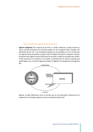 10

Inteligencia Artificial y Robótica

Figura: Diseño de un agente a base de inferencia
Agente Inteligente: Son capaces de percibir un medio ambiente, usando sensores y
actuar usando actuadores, los sensores pueden ser de un agente robot: Teclado, red,
detectores de luz, etc. Y los activadores pueden ser una pantalla o la red. Se dice que
una agente tiene percepción si puede recibir múltiples entradas en cualquier instante.
En general este agente tomará decisiones de acuerdo a todas las entradas que recibió.
A esta secuencia se le ordena en una tabla, no obstante por lo infinita o grande que
puede llegar a ser, se limitan algunas entradas. El Agente es manejado por el programa
del

Agente, se debe diferenciar entre la función que es una descripción abstracta en el
programa con el propio programa, que es la implementación real.

Ingeniería de Sistemas UNICA 2013-II

 