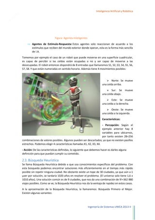 11

Inteligencia Artificial y Robótica

Figura: Agentes Inteligentes
Agentes de Estímulo-Respuesta: Estos agentes solo reaccionan de acuerdo a los
estímulos que reciben del mundo exterior donde operan, esta es la forma más sencilla
de I.A.
Tomemos por ejemplo el caso de un robot que puede moverse en una superficie cuadricular,
es capaz de percibir si las celdas están ocupadas o no y ser capaz de moverse a las
desocupadas. El robot entonces dispondrá de 8 entradas que llamaremos S1, S2, S3, S4, S5, S6,
S7, S8. Y que están numeradas en sentido horario. Además tiene 4 movimientos posibles:



Norte: Se mueve
una celda arriba.
 Sur: Se
una celda abajo.

mueve



Este: Se mueve
una celda a la derecha.


Oeste: Se mueve
una celda a la izquierda.
Características:
- Percepción: Según el
ejemplo anterior hay 8
variables para ubicarnos,
por tanto existen 28=256
combinaciones de valores posibles. Algunos pueden ser descartados, ya que no existen pasillos
estrechos. Podemos elegir 4 características llamadas X1, X2, X3, X4.
- Acción: De las características definidas, lo siguiente que debemos hacer es darles alguna
definición para que puedan cumplir su cometido.

2.3. Búsqueda Heurística
Se llama Búsqueda Heurística debido a que usa conocimientos específicos del problema. Con
esta búsqueda podemos encontrar soluciones más eficientemente en el tiempo más rápido
posible sin repetir ninguna ciudad. No obstante existe un tope de 30 ciudades, ya que aún a 1
µser por solución, se tardaría 1020 años en resolver el problema. (El universo solo tiene 1,6 x
1010 años). Una solución común es de 9 ciudades, que nos da una combinación de 9!=362 880
viajes posibles. Como se ve, la Búsqueda Heurística nos da la ventaja de rapidez en estos casos.
A la aproximación de la Búsqueda Heurística, la llamaremos: Búsqueda Primero el Mejor.
Existen algunas variantes:

Ingeniería de Sistemas UNICA 2013-II

 