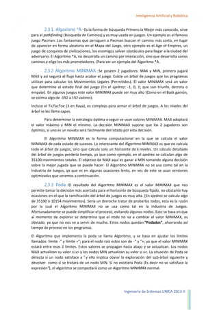 12

Inteligencia Artificial y Robótica

2.3.1. Algoritmo *A.-Es la forma de búsqueda Primero la Mejor más conocida, sirve
para el pathfinding (Búsqueda de Caminos) y es muy usada en juegos. Un ejemplo es el famoso
juego Pacman: Los fantasmas que persiguen a Pacman buscan el camino más corto, en lugar
de aparecer en forma aleatoria en el Mapa del Juego, otro ejemplo es el Age of Empires, un
juego de conquista de civilizaciones, los enemigos salvan obstáculos para llegar a la ciudad del
adversario. El Algoritmo *A, no desarrolla un camino por interacción, sino que desarrolla varios
caminos y elige los más prometedores. (Para ver un ejemplo del Algoritmo *A.

2.3.2 Algoritmo MINIMAX.-Se poseen 2 jugadores: MAX y MIN, primero jugará
MAX y así seguirá el flujo hasta acabar el juego. Existe un árbol de juegos que los programas
utilizan para calcular los Movimientos Legales (Permitidos). El valor MINIMAX será un valor
que determine el estado final del juego (En el ajedrez: -1, 0, 1; que son triunfo, derrota o
empate). En algunos juegos este valor MINIMAX puede ser muy alto (Como en el Back gamón,
se estima algo de -192 a 192 valores).
Incluso el TicTacToe (3 en Raya), es complejo para armar el árbol de juegos. A los niveles del
árbol se les llama capas.
Para determinar la estrategia óptima a seguir se usan valores MINIMAX. MAX adoptará
el valor máximo y MIN el mínimo. La decisión MINIMAX supone que los 2 jugadores son
óptimos, si uno es un novato será fácilmente derrotado por esta decisión.
El Algoritmo MINIMAX es la forma computacional en la que se calcula el valor
MINIMAX de cada estado de sucesos. Lo interesante del Algoritmo MINIMAX es que no calcula
todo el árbol de juegos, sino que calcula solo un horizonte de k niveles. Un cálculo detallado
del árbol de juegos perdería tiempo, ya que como ejemplo, en el ajedrez se calculan algo de
35100 movimientos totales. El objetivo de MAX aquí es ganar a MIN tomando alguna decisión
sobre la mejor jugada que se puede hacer. El Algoritmo MINIMAX no se usa como tal en la
Industria de Juegos, ya que es en algunas ocasiones lento, en vez de este se usan versiones
optimizadas que veremos a continuación.

2.3.3 Poda.-El resultado del Algoritmo MINIMAX es el valor MINIMAX que nos
permite tomar la decisión más acertada para el horizonte de búsqueda fijado, no obstante hay
ocasiones en el que la ramificación del árbol de juegos es muy alta. (En ajedrez se calcula algo
de 35100 o 10154 movimientos). Sería un derroche tratar de probarlos todos, esta es la razón
por la cual el Algoritmo MINIMAX no se usa como tal en la Industria de Juegos.
Afortunadamente se puede simplificar el proceso, evitando algunos nodos. Esto se basa en que
al momento de explorar se determina que el nodo no va a cambiar el valor MINIMAX, es
obviado, ya que no nos va a servir de mucho. Estos nodos quedan “Podados”, ahorrando así
tiempo de proceso en los programas.
El Algoritmo que implementa la poda se llama Algoritmo, y se basa en ajustar los límites
llamados: límite -" y límite +"; para el nodo raíz estos son de -" y "+; ya que el valor MINIMAX
estará entre esos 2 límites. Estos valores se propagan hacia abajo y se actualizan. Los nodos
MAX actualizan su valor si v> y los nodos MIN actualizan su valor si v<. La situación de Poda se
detecta si un nodo satisface a " y ello implica obviar la exploración del sub-árbol siguiente y
devolver como si se tratara de un nodo MIN. Si no existiera Poda (Es decir no se satisface la
expresión"), el algoritmo se comportará como un Algoritmo MINIMAX normal.

Ingeniería de Sistemas UNICA 2013-II

 