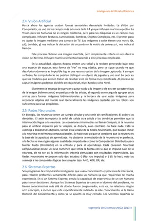 13

Inteligencia Artificial y Robótica

2.4. Visión Artificial
Hasta ahora los agentes usaban formas sensoriales demasiado limitadas. La Visión por
Computador, es uno de los campos más extensos de la I.A ya que influyen muchos aspectos. La
Visión para los humanos no es ningún problema, pero para las máquinas es un campo muy
complicado. Influyen Texturas, Luminosidad, Sombras, Objetos Complejos, etc. El primer paso
es captar la imagen mediante una cámara de TV. Las imágenes a color tienen una matriz I(x,
y,t); donde(x, y) nos indican la ubicación de un punto en la matriz de colores y t, nos indica el
tiempo.
Este proceso obtiene una imagen invertida, pero simplemente rotarla no nos dará la
visión del terreno. Influyen muchos elementos haciendo a este proceso complicado.
En la actualidad, algunos Robots emiten una señal y la reciben generando bajo esto
una especie de espacio, esta forma de “ver” es muy rústica, pero se sigue usando ya que
desafortunadamente es imposible lograr una reconstrucción de la imagen capturada. Y aunque
así fuera, las computadoras no podrían distinguir un objeto de juguete y uno real. Lo peor es
que los modelos que existen tratan de resolver esto de forma muy complicada. Al proceso de
captar imágenes podemos dividirlo en: Bajo Nivel, Nivel Medio y Alto Nivel.
El primero se encarga de suavizar y quitar ruido a la imagen y de extraer características
de la imagen bidimensional, en particular de las aristas, el segundo se encarga de agrupar estas
aristas para formar imágenes bidimensionales y la tercera de usar estas imágenes para
reconocer objetos del mundo real. Generalmente las imágenes captadas por los robots son
suficientes para sus propósitos.

2.5. Redes Neuronales
En biología, las neuronas tienen un cuerpo circular y una serie de ramificaciones: El axón y las
dendritas. El axón transporta la señal de salida otra célula y las dendritas permiten que la
información llegue a la neurona. Las conexiones intermedias se llaman Sinapsis, si la neurona
pasa el umbral impuesto por la sinapsis, se dispara, caso contrario no hace nada. Esto la
asemeja a dispositivos digitales, siendo esta la base de la Redes Neuronales, que buscan imitar
a la neurona en términos computacionales. Se hace esto ya que se considera que la neurona es
la base de la capacidad de aprendizaje. No obstante la emulación de la neurona no es perfecta,
a la fecha se investigan algunas cualidades importantes como la Computación Distribuida para
tolerar Ruido (Distorsión) en la entrada y para el aprendizaje. Cada conexión Neuronal
computacional posee un peso numérico que limita la fuerza con la que el impulso sale de la
neurona, de no ser así la información crecería demasiado con resultados imprevisibles. Las
Redes Neuronales reconocen solo dos estados: 0 (No hay impulso) y 1 (Si lo hay), esto las
asemeja a las compuertas lógicas de cualquier tipo: AND, XOR, OR, etc.

2.6. Sistemas Expertos
Son programas de computación inteligentes que usan conocimientos y procesos de inferencia,
para resolver problemas sumamente difíciles para un humano ya que requerirían de mucha
experiencia. En sí un Sistema Experto; emula la capacidad de experiencia de un ser humano
para tomar decisiones. Aunque los Sistemas Expertos se centran el domino del problema, no
tienen conocimientos más allá de donde fueron programados, esto es, no relaciona ningún
otro concepto, a menos que este específicamente indicado. A este conocimiento se le llama
Dominio del Conocimiento y como ya se apuntó es muy cerrado. Los Sistemas Expertos se

Ingeniería de Sistemas UNICA 2013-II

 