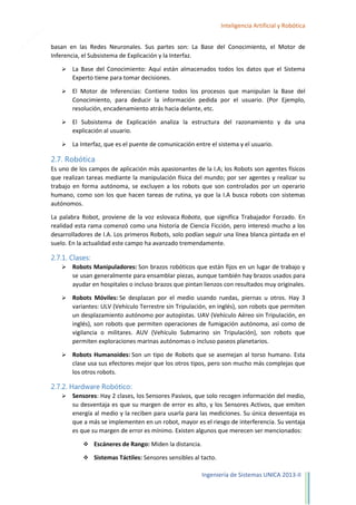 14

Inteligencia Artificial y Robótica
basan en las Redes Neuronales. Sus partes son: La Base del Conocimiento, el Motor de
Inferencia, el Subsistema de Explicación y la Interfaz.


La Base del Conocimiento: Aquí están almacenados todos los datos que el Sistema
Experto tiene para tomar decisiones.



El Motor de Inferencias: Contiene todos los procesos que manipulan la Base del
Conocimiento, para deducir la información pedida por el usuario. (Por Ejemplo,
resolución, encadenamiento atrás hacia delante, etc.



El Subsistema de Explicación analiza la estructura del razonamiento y da una
explicación al usuario.



La Interfaz, que es el puente de comunicación entre el sistema y el usuario.

2.7. Robótica
Es uno de los campos de aplicación más apasionantes de la I.A; los Robots son agentes físicos
que realizan tareas mediante la manipulación física del mundo; por ser agentes y realizar su
trabajo en forma autónoma, se excluyen a los robots que son controlados por un operario
humano, como son los que hacen tareas de rutina, ya que la I.A busca robots con sistemas
autónomos.
La palabra Robot, proviene de la voz eslovaca Robota, que significa Trabajador Forzado. En
realidad esta rama comenzó como una historia de Ciencia Ficción, pero interesó mucho a los
desarrolladores de I.A. Los primeros Robots, solo podían seguir una línea blanca pintada en el
suelo. En la actualidad este campo ha avanzado tremendamente.

2.7.1. Clases:


Robots Manipuladores: Son brazos robóticos que están fijos en un lugar de trabajo y
se usan generalmente para ensamblar piezas, aunque también hay brazos usados para
ayudar en hospitales o incluso brazos que pintan lienzos con resultados muy originales.



Robots Móviles: Se desplazan por el medio usando ruedas, piernas u otros. Hay 3
variantes: ULV (Vehículo Terrestre sin Tripulación, en inglés), son robots que permiten
un desplazamiento autónomo por autopistas. UAV (Vehículo Aéreo sin Tripulación, en
inglés), son robots que permiten operaciones de fumigación autónoma, así como de
vigilancia o militares. AUV (Vehículo Submarino sin Tripulación), son robots que
permiten exploraciones marinas autónomas o incluso paseos planetarios.



Robots Humanoides: Son un tipo de Robots que se asemejan al torso humano. Esta
clase usa sus efectores mejor que los otros tipos, pero son mucho más complejas que
los otros robots.

2.7.2. Hardware Robótico:


Sensores: Hay 2 clases, los Sensores Pasivos, que solo recogen información del medio,
su desventaja es que su margen de error es alto, y los Sensores Activos, que emiten
energía al medio y la reciben para usarla para las mediciones. Su única desventaja es
que a más se implementen en un robot, mayor es el riesgo de interferencia. Su ventaja
es que su margen de error es mínimo. Existen algunos que merecen ser mencionados:
 Escáneres de Rango: Miden la distancia.
 Sistemas Táctiles: Sensores sensibles al tacto.

Ingeniería de Sistemas UNICA 2013-II

 