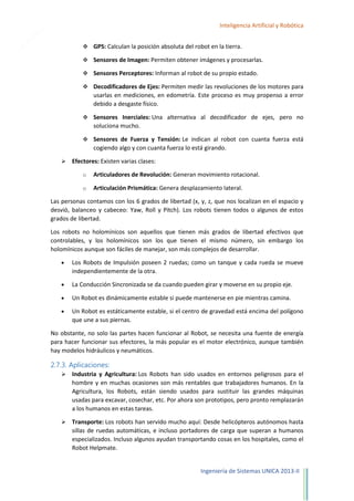 15

Inteligencia Artificial y Robótica
 GPS: Calculan la posición absoluta del robot en la tierra.
 Sensores de Imagen: Permiten obtener imágenes y procesarlas.
 Sensores Perceptores: Informan al robot de su propio estado.
 Decodificadores de Ejes: Permiten medir las revoluciones de los motores para

usarlas en mediciones, en edometría. Este proceso es muy propenso a error
debido a desgaste físico.
 Sensores Inerciales: Una alternativa al decodificador de ejes, pero no

soluciona mucho.
 Sensores de Fuerza y Tensión: Le indican al robot con cuanta fuerza está

cogiendo algo y con cuanta fuerza lo está girando.


Efectores: Existen varias clases:
o

Articuladores de Revolución: Generan movimiento rotacional.

o

Articulación Prismática: Genera desplazamiento lateral.

Las personas contamos con los 6 grados de libertad (x, y, z, que nos localizan en el espacio y
desvió, balanceo y cabeceo: Yaw, Roll y Pitch). Los robots tienen todos o algunos de estos
grados de libertad.
Los robots no holomínicos son aquellos que tienen más grados de libertad efectivos que
controlables, y los holomínicos son los que tienen el mismo número, sin embargo los
holomínicos aunque son fáciles de manejar, son más complejos de desarrollar.
Los Robots de Impulsión poseen 2 ruedas; como un tanque y cada rueda se mueve
independientemente de la otra.
La Conducción Sincronizada se da cuando pueden girar y moverse en su propio eje.
Un Robot es dinámicamente estable si puede mantenerse en pie mientras camina.
Un Robot es estáticamente estable, si el centro de gravedad está encima del polígono
que une a sus piernas.
No obstante, no solo las partes hacen funcionar al Robot, se necesita una fuente de energía
para hacer funcionar sus efectores, la más popular es el motor electrónico, aunque también
hay modelos hidráulicos y neumáticos.

2.7.3. Aplicaciones:


Industria y Agricultura: Los Robots han sido usados en entornos peligrosos para el
hombre y en muchas ocasiones son más rentables que trabajadores humanos. En la
Agricultura, los Robots, están siendo usados para sustituir las grandes máquinas
usadas para excavar, cosechar, etc. Por ahora son prototipos, pero pronto remplazarán
a los humanos en estas tareas.



Transporte: Los robots han servido mucho aquí: Desde helicópteros autónomos hasta
sillas de ruedas automáticas, e incluso portadores de carga que superan a humanos
especializados. Incluso algunos ayudan transportando cosas en los hospitales, como el
Robot Helpmate.

Ingeniería de Sistemas UNICA 2013-II

 