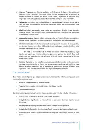 16

Inteligencia Artificial y Robótica


Entornos Peligrosos: Los Robots ayudaron en la limpieza de lugares de accidentes
nucleares como Chernóbil, Three Mile Island. Incluso estuvieron en la búsqueda y
limpieza durante el colapso del World Trade Center, ingresando a entornos muy
peligrosos, además hay otros que desactivan bombas o limpian campos minados.



Exploración: Los Robots han explorado lugares inaccesibles para la gente, como Marte
y los Volcanes. Incluso existen los Drones, vehículos aéreos autónomos usados para
fines militares.



Salud: Los Robots son usados para ayudar en operaciones de alto riesgo, también
sirven de ayuda a los ancianos como andadores robóticos o juguetes que recuerdan
cuando tomar la medicación.



Servicios Personales: Algunos robots pueden prestar servicio en el hogar, como aspirar
el hogar, cortar el césped e incluso remplazar los quioscos por quioscos robóticos.



Entretenimiento: Los robots han empezado a conquistar la industria de los juguetes,
por ejemplo el robot-perro Sony AIBO; está siendo usado para estudios de I.A en todo
el mundo, siendo a la vez un juguete.
En 1995 se inició el torneo de fútbol de robots autónomos Robocup, cuyo
objetivo es lograr que robots autónomos ganen un partido de fútbol. Esto está
provocando una investigación más eficiente de la I.A, como a su vez darle algo de
animación al campo.



Aumento Humano: Se han creado máquinas que puede transportar gente, además se
investiga cómo aumentar la fuerza de las personas usando partes robóticas. Hay
además proyectos de Robots que se asemejan al ser humano, aunque en forma muy
superficial. Estos Robot están en venta por algunas compañías en Japón.

2.8. Comunicación
Es el medio principal por el que las personas se comunican con los sistemas computacionales
más inteligentes, sirve para:


Informar: Para no repetir los mismos errores.



Preguntar: Para recabar información sobre el resto del mundo.



Compartir experiencias.

Los sistemas computacionales presentan algunos problemas al intentar estudiar el lenguaje:


Descripciones Incompletas: Muchas cosas deben deducirse.



Ambigüedad de Significado: La misma frase en contextos distintos significa cosas
diferentes.



No Completitud: Los lenguajes naturales tienen siempre nuevas palabras.



Ambigüedad de Expresión: Un mismo significado puede ser dicho de muchas formas.



Dependencia de Idioma: El procesamiento del lenguaje natural será distinto en otro
idioma.

Ingeniería de Sistemas UNICA 2013-II

 