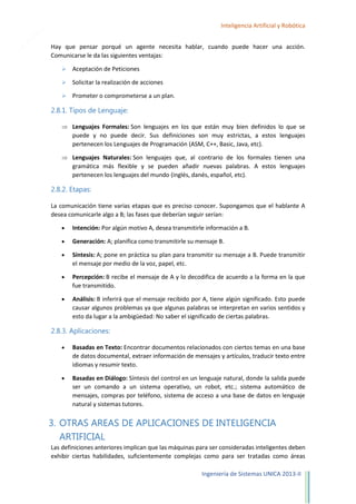 17

Inteligencia Artificial y Robótica
Hay que pensar porqué un agente necesita hablar, cuando puede hacer una acción.
Comunicarse le da las siguientes ventajas:


Aceptación de Peticiones



Solicitar la realización de acciones



Prometer o comprometerse a un plan.

2.8.1. Tipos de Lenguaje:
Lenguajes Formales: Son lenguajes en los que están muy bien definidos lo que se
puede y no puede decir. Sus definiciones son muy estrictas, a estos lenguajes
pertenecen los Lenguajes de Programación (ASM, C++, Basic, Java, etc).
Lenguajes Naturales: Son lenguajes que, al contrario de los formales tienen una
gramática más flexible y se pueden añadir nuevas palabras. A estos lenguajes
pertenecen los lenguajes del mundo (inglés, danés, español, etc).

2.8.2. Etapas:
La comunicación tiene varias etapas que es preciso conocer. Supongamos que el hablante A
desea comunicarle algo a B; las fases que deberían seguir serían:
Intención: Por algún motivo A, desea transmitirle información a B.
Generación: A; planifica como transmitirle su mensaje B.
Síntesis: A; pone en práctica su plan para transmitir su mensaje a B. Puede transmitir
el mensaje por medio de la voz, papel, etc.
Percepción: B recibe el mensaje de A y lo decodifica de acuerdo a la forma en la que
fue transmitido.
Análisis: B inferirá que el mensaje recibido por A, tiene algún significado. Esto puede
causar algunos problemas ya que algunas palabras se interpretan en varios sentidos y
esto da lugar a la ambigüedad: No saber el significado de ciertas palabras.

2.8.3. Aplicaciones:
Basadas en Texto: Encontrar documentos relacionados con ciertos temas en una base
de datos documental, extraer información de mensajes y artículos, traducir texto entre
idiomas y resumir texto.
Basadas en Diálogo: Síntesis del control en un lenguaje natural, donde la salida puede
ser un comando a un sistema operativo, un robot, etc.; sistema automático de
mensajes, compras por teléfono, sistema de acceso a una base de datos en lenguaje
natural y sistemas tutores.

3. OTRAS AREAS DE APLICACIONES DE INTELIGENCIA
ARTIFICIAL
Las definiciones anteriores implican que las máquinas para ser consideradas inteligentes deben
exhibir ciertas habilidades, suficientemente complejas como para ser tratadas como áreas
Ingeniería de Sistemas UNICA 2013-II

 