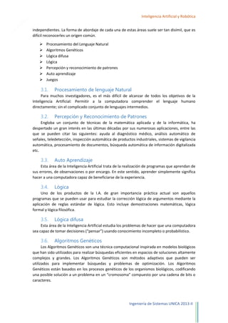 18

Inteligencia Artificial y Robótica
independientes. La forma de abordaje de cada una de estas áreas suele ser tan disímil, que es
difícil reconocerles un origen común.








Procesamiento del Lenguaje Natural
Algoritmos Genéticos
Lógica difusa
Lógica
Percepción y reconocimiento de patrones
Auto aprendizaje
Juegos

3.1.

Procesamiento de lenguaje Natural

Para muchos investigadores, es el más difícil de alcanzar de todos los objetivos de la
Inteligencia Artificial: Permitir a la computadora comprender el lenguaje humano
directamente; sin el complicado conjunto de lenguajes intermedios.

3.2.

Percepción y Reconocimiento de Patrones

Engloba un conjunto de técnicas de la matemática aplicada y de la informática, ha
despertado un gran interés en las últimas décadas por sus numerosas aplicaciones, entre las
que se pueden citar las siguientes: ayuda al diagnóstico médico, análisis automático de
señales, teledetección, inspección automática de productos industriales, sistemas de vigilancia
automática, procesamiento de documentos, búsqueda automática de información digitalizada
etc.

3.3.

Auto Aprendizaje

Esta área de la Inteligencia Artificial trata de la realización de programas que aprendan de
sus errores, de observaciones o por encargo. En este sentido, aprender simplemente significa
hacer a una computadora capaz de beneficiarse de la experiencia.

3.4.

Lógica

Uno de los productos de la I.A. de gran importancia práctica actual son aquellos
programas que se pueden usar para estudiar la corrección lógica de argumentos mediante la
aplicación de reglas estándar de lógica. Esto incluye demostraciones matemáticas, lógica
formal y lógica filosófica.

3.5.

Lógica difusa

Esta área de la Inteligencia Artificial estudia los problemas de hacer que una computadora
sea capaz de tomar decisiones (“pensar”) usando conocimiento incompleto o probabilístico.

3.6.

Algoritmos Genéticos

Los Algoritmos Genéticos son una técnica computacional inspirada en modelos biológicos
que han sido utilizados para realizar búsquedas eficientes en espacios de soluciones altamente
complejos y grandes. Los Algoritmos Genéticos son métodos adaptivos que pueden ser
utilizados para implementar búsquedas y problemas de optimización. Los Algoritmos
Genéticos están basados en los procesos genéticos de los organismos biológicos, codificando
una posible solución a un problema en un “cromosoma” compuesto por una cadena de bits o
caracteres.

Ingeniería de Sistemas UNICA 2013-II

 