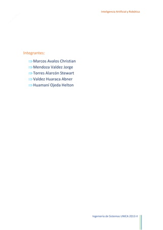 1

Inteligencia Artificial y Robótica

Integrantes:
Marcos Avalos Christian
Mendoza Valdez Jorge
Torres Alarcón Stewart
Valdez Huaraca Abner
Huamaní Ojeda Helton

Ingeniería de Sistemas UNICA 2013-II

 