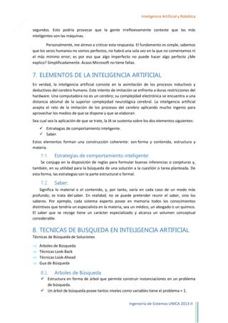 20

Inteligencia Artificial y Robótica
segundos. Esto podría provocar que la gente irreflexivamente conteste que las más
inteligentes son las máquinas.
Personalmente, me atrevo a criticar esta respuesta. El fundamento es simple, sabemos
que los seres humanos no somos perfectos, no habrá una sola vez en la que no comentamos ni
el más mínimo error; es por eso que algo imperfecto no puede hacer algo perfecto ¿Me
explico? Simplificadamente. Acaso Microsoft no tiene fallas.

7. ELEMENTOS DE LA INTELIGENCIA ARTIFICIAL
En verdad, la inteligencia artificial consiste en la asimilación de los procesos inductivos y
deductivos del cerebro humano. Este intento de imitación se enfrenta a duras restricciones del
hardware. Una computadora no es un cerebro; su complejidad electrónica se encuentra a una
distancia abismal de la superior complejidad neurológica cerebral. La inteligencia artificial
acepta el reto de la imitación de los procesos del cerebro aplicando mucho ingenio para
aprovechar los medios de que se dispone y que se elaboran.
Sea cual sea la aplicación de que se trate, la lA se sustenta sobre los dos elementos siguientes:
 Estrategias de comportamiento inteligente.
 Saber.
Estos elementos forman una construcción coherente: son forma y contenido, estructura y
materia.

7.1. Estrategias de comportamiento inteligente:
Se conjuga en la disposición de reglas para formular buenas inferencias o conjeturas y,
también, en su utilidad para la búsqueda de una solución a la cuestión o tarea planteada. De
esta forma, las estrategias son la parte estructural o formal.

7.2.

Saber:

Significa lo material o el contenido, y, por tanto, varía en cada caso de un modo más
profundo; se trata del saber. En realidad, no se puede pretender reunir el saber, sino los
saberes. Por ejemplo, cada sistema experto posee en memoria todos los conocimientos
distintivos que tendría un especialista en la materia, sea un médico, un abogado o un químico.
El saber que se recoge tiene un carácter especializado y alcanza un volumen conceptual
considerable.

8. TECNICAS DE BUSQUEDA EN INTELIGENCIA ARTIFICIAL
Técnicas de Búsqueda de Soluciones
Arboles de Búsqueda
Técnicas Look-Back
Técnicas Look-Ahead
Gua de Búsqueda

8.1.

Arboles de Búsqueda

 Estructura en forma de árbol que permite construir instanciaciones en un problema
de búsqueda.
 Un árbol de búsqueda posee tantos niveles como variables tiene el problema + 1.
Ingeniería de Sistemas UNICA 2013-II

 
