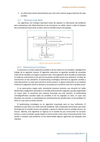 21

Inteligencia Artificial y Robótica
 Un árbol tiene tantos descendientes por nivel como valores tenga el dominio de cada
variable.

8.2.

Técnicas Look-Back

Los algoritmos con enfoque look-back tratan de explotar la información del problema
para comportarse más eﬁcientemente en las situaciones sin salida. Llevan a cabo el chequeo
de la consistencia hacia atrás, es decir, entre la variable actual y las pasadas.

Figura. Estructura Look-Back

8.2.1. Backtracking Cronológico
Si asumimos un orden estáticolas variables y de los valores en las variables, estealgoritmo
trabaja de la siguiente manera. El algoritmo selecciona la siguiente variable de acuerdoal
orden de las variables y le asigna su próximo valor. Esta asignación de la variable se comprueba
en todas las restricciones en las que forma partela variable actual y las anteriores. Si todas las
restricciones se han satisfecho, el backtracking cronológico selecciona la siguiente variable y
trata deencontrar un valor para ella de la misma manera. Si alguna restricción no se satisface
entonces la asignación actual se deshace y se prueba con el próximo valor de la variable actual.
Si no seencuentra ningún valor consistente entonces tenemos una situación sin salida
(dead-end) y elalgoritmo retrocede a la variable anteriormente asignada y prueba asignándole
un nuevo valor. Si asumimos que estamos buscando una sola solución, el backtracking
cronológicofinaliza cuandoa todas las variables se les ha asignado un valor, en cuyo caso
devuelve una solución, o cuandotodas las combinaciones de variable-valor se han probado sin
éxito, en cuyo caso no existe solución.
El backtracking cronológico es un algoritmo muysimple pero es muy ineficiente. El
problema es que tiene una visión local del problema. Solo comprueba restricciones que están
formadas por la variable actual y las pasadas, e ignora la relación entre la variable actual y las
futuras. Además, este algoritmo es ingenuo en el sentido de que no'recuerda' las acciones
previas, y como resultado, puede repetir la misma acción varias veces innecesariamente. Para
ayudar a combatir este problema, se han desarrollado algunos algoritmos de búsqueda más
robustos.

Ingeniería de Sistemas UNICA 2013-II

 