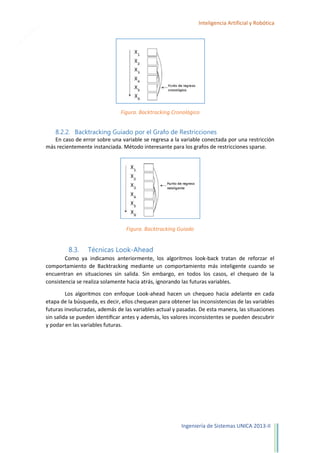 22

Inteligencia Artificial y Robótica

Figura. Backtracking Cronológico

8.2.2. Backtracking Guiado por el Grafo de Restricciones
En caso de error sobre una variable se regresa a la variable conectada por una restricción
más recientemente instanciada. Método interesante para los grafos de restricciones sparse.

Figura. Backtracking Guiado

8.3.

Técnicas Look-Ahead

Como ya indicamos anteriormente, los algoritmos look-back tratan de reforzar el
comportamiento de Backtracking mediante un comportamiento más inteligente cuando se
encuentran en situaciones sin salida. Sin embargo, en todos los casos, el chequeo de la
consistencia se realiza solamente hacia atrás, ignorando las futuras variables.
Los algoritmos con enfoque Look-ahead hacen un chequeo hacia adelante en cada
etapa de la búsqueda, es decir, ellos chequean para obtener las inconsistencias de las variables
futuras involucradas, además de las variables actual y pasadas. De esta manera, las situaciones
sin salida se pueden identiﬁcar antes y además, los valores inconsistentes se pueden descubrir
y podar en las variables futuras.

Ingeniería de Sistemas UNICA 2013-II

 