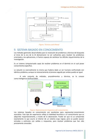 23

Inteligencia Artificial y Robótica

Figura. Técnica Look-Ahead

9. SISTEMA BASADO EN CONOCIMIENTO
Los métodos generales desarrollados para la resolución de problemas y técnicas de búsqueda
al inicio de la era de la IA demostraron no ser suficientes para resolver los problemas
orientados a las aplicaciones, ni fueron capaces de satisfacer los difíciles requerimientos de la
investigación.
Es un sistema computarizado capaz de resolver problemas en el dominio en el cual posee
conocimiento específico.
La solución es esencialmente la misma que hubiera dado un ser humano confrontado con
idéntico problema, aunque no necesariamente el proceso seguido por ambos puede ser igual.
A este conjunto de métodos, procedimientos y técnicas, se lo conoce
como Inteligencia Artificial Débil.

Figura: Representación lingüística del conocimiento
Los sistemas basados en conocimiento son excelentes para representar conocimiento
asociativo. Este tipo de experiencia refleja la habilidad heurística o el conocimiento que es
adquirido mayoritariamente, a través de la observación. Puede ser que no se comprenda
exactamente lo que ocurre al interior de un sistema (caja negra), pero se puede asociar
entradas o estímulos con salidas o respuestas, para resolver problemas que han sido
previamente conocidos.

Ingeniería de Sistemas UNICA 2013-II

 
