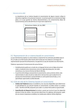 24

Inteligencia Artificial y Robótica

Estructura de los SBC

La arquitectura de un sistema basado en conocimiento de alguna manera refleja la
estructura cognitiva y los procesos humanos. La primera parte es la memoria de largo
plazo, en la que guarda los hechos (Razonamiento) y los conocimientos (Base de
Conocimientos) acerca del dominio en el que tiene experiencia.

Figura: Estructura de un sistema basado en conocimiento

9.1. Representación de un sistema basado en conocimiento
Lo que intentaremos explicar es como traducir o representar los estímulos percibidos (que al
fin y al cabo es la información sobre hechos del mundo que nos rodea) en una lengua de
representación que permita almacenarlo y recuperarlo es caso de necesitar esa información.
Podemos representar el conocimiento de varias formas:
Simbólicamente podría ser a través de un lenguaje formal como la lógica de primer
orden o mediante otros mecanismos como las reglas de producción, las redes
semánticas o los marcos (frames) de Marvin Minsky.
Si partimos del enfoque conexionista el conocimiento, como ya hemos dicho, está
representada en cada una de los nodos de la red neuronal, que la adquirió en el
proceso de entrenamiento o presentándole un cierto patrón de entrada, y si es
aprendizaje supervisado la salida deseada.

9.2. Ciclo de vida de los Sistemas basado en conocimiento
 Análisis del Problema:Evaluar el problema y los recursos disponibles para determinar
la aplicabilidad de una solución basada en conocimiento. Se debe realizar un análisis
costo - beneficio del SBC propuesto para saber si su desarrollo puede ser garantizado.
 Especificación de Requerimientos:Formalizar y poner por escrito lo que fue adquirido
durante la fase de análisis. Esto permite determinar los objetivos del proyecto, ojalá,
de una manera inequívoca y establece los medios para obtener dichos objetivos.

Ingeniería de Sistemas UNICA 2013-II

 