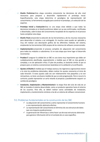 25

Inteligencia Artificial y Robótica
 Diseño Preliminar:Esta etapa considera únicamente las decisiones de alto nivel
necesarias para preparar y desarrollar rápidamente el prototipo inicial.
Específicamente, esta etapa determina el paradigma de representación del
conocimiento, la herramienta escogida para construir el prototipo, y la selección de los
expertos
 Prototipo Inicial y Evaluación:Esta es una etapa clave debido a que todas las
decisiones tomadas en el diseño preliminar deben ser ya sea confirmadas, rectificadas
o desechadas, sobre la base del conocimiento recopilado de los expertos en el proceso
hasta completar esta etapa
 Diseño Final:comprende la selección de las herramientas y de los recursos necesarios
para desarrollar el sistema a ser entregado. En muchos casos puede ser aplicable y
muy útil realizar una descripción gráfica de los diferentes módulos del sistema,
empleando las herramientas CASE propias de los sistemas de software convencionales
 Implementación:comprende el proceso completo de adquisición del conocimiento
para todos los módulos o subsistemas. Es en esta etapa que tiene lugar el desarrollo
incremental.
 Pruebas:El asegurar la calidad de un SBC es una tarea muy importante que debe ser
cuidadosamente planificada, especialmente a medida que el SBC es más grande y
complejo, o es de aplicación crítica. El plan de pruebas, es bastante similar al que se
prepara para un sistema cconvencional, basándose en la validación y la verificación.
 Ajustes al Diseño:A medida que el trabajo avanza y los ingenieros cognoscitivos tienen
a la vista los problemas detectados, deben realizar los ajustes necesarios al inicio de
cada iteración. Si estos ajustes cada vez son relativamente más pequeños y no son
retroactivos, se tiene una buena medida de que se está progresando. Pero si ocurre lo
contrario, puede representar un serio retardo al proyecto y posiblemente requerir un
cambio de paradigma
 Instalación, Implantación y MantenimientoEn la etapa final del ciclo de vida de un
SBC se traslada el sistema desarrollado, como un producto operativo hacia el entorno
de los usuarios. Para ello, se deben realizar varias actividades de instalación,
implantación y mantenimiento similares a las de un sistema de software convencional.

9.3. Problemas fundamentales en la construcción de los SBC
 La adquisición del conocimiento y cómo representar el conocimiento humano
a una representación abstracta efectiva.
 La representación del conocimiento en términos de una estructura de datos
que una maquina pueda procesar.
 La generación de inferencias o cómo hacer uso de esas estructuras abstractas
para generar información útil en el contexto de un caso especíﬁco.

Ingeniería de Sistemas UNICA 2013-II

 